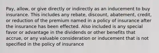 Pay, allow, or give directly or indirectly as an inducement to buy insurance. This includes any rebate, discount, abatement, credit, or reduction of the premium named in a policy of insurance after the insurance has been effected. Also included is any special favor or advantage in the dividends or other benefits that accrue, or any valuable consideration or inducement that is not specified in the policy of insurance