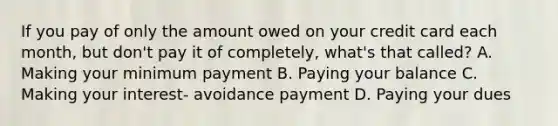 If you pay of only the amount owed on your credit card each month, but don't pay it of completely, what's that called? A. Making your minimum payment B. Paying your balance C. Making your interest- avoidance payment D. Paying your dues