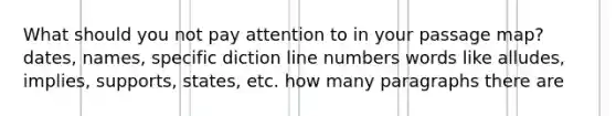 What should you not pay attention to in your passage map? dates, names, specific diction line numbers words like alludes, implies, supports, states, etc. how many paragraphs there are