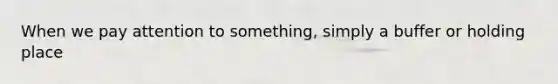 When we pay attention to something, simply a buffer or holding place