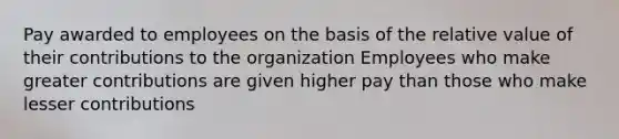 Pay awarded to employees on the basis of the relative value of their contributions to the organization Employees who make greater contributions are given higher pay than those who make lesser contributions