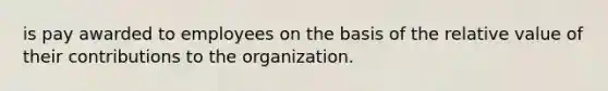 is pay awarded to employees on the basis of the relative value of their contributions to the organization.