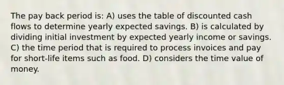 The pay back period is: A) uses the table of discounted cash flows to determine yearly expected savings. B) is calculated by dividing initial investment by expected yearly income or savings. C) the time period that is required to process invoices and pay for short-life items such as food. D) considers the time value of money.