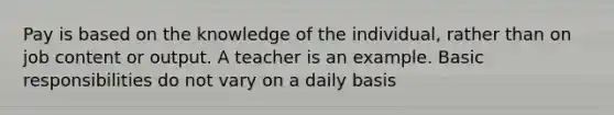 Pay is based on the knowledge of the individual, rather than on job content or output. A teacher is an example. Basic responsibilities do not vary on a daily basis