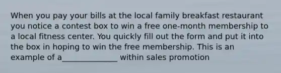 When you pay your bills at the local family breakfast restaurant you notice a contest box to win a free one-month membership to a local fitness center. You quickly fill out the form and put it into the box in hoping to win the free membership. This is an example of a______________ within sales promotion