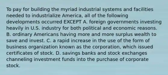 To pay for building the myriad industrial systems and facilities needed to industrialize America, all of the following developments occurred EXCEPT A. foreign governments investing heavily in U.S. industry for both political and economic reasons. B. ordinary Americans having more and more surplus wealth to save and invest. C. a rapid increase in the use of the form of business organization known as the corporation, which issued certificates of stock. D. savings banks and stock exchanges channeling investment funds into the purchase of corporate stock.