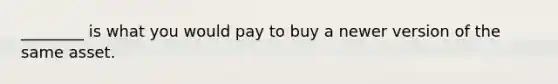 ________ is what you would pay to buy a newer version of the same asset.