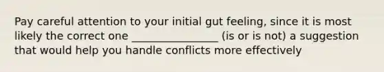 Pay careful attention to your initial gut feeling, since it is most likely the correct one ________________ (is or is not) a suggestion that would help you handle conflicts more effectively