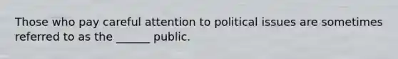 Those who pay careful attention to political issues are sometimes referred to as the ______ public.