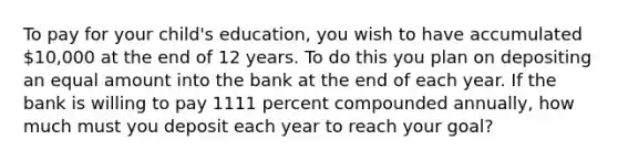 To pay for your​ child's education, you wish to have accumulated ​10,000 at the end of 12 years. To do this you plan on depositing an equal amount into the bank at the end of each year. If the bank is willing to pay 1111 percent compounded​ annually, how much must you deposit each year to reach your​ goal?