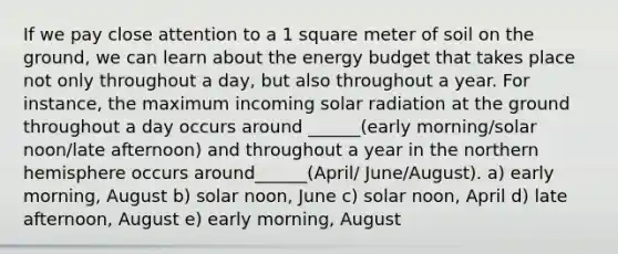 If we pay close attention to a 1 square meter of soil on the ground, we can learn about the energy budget that takes place not only throughout a day, but also throughout a year. For instance, the maximum incoming solar radiation at the ground throughout a day occurs around ______(early morning/solar noon/late afternoon) and throughout a year in the northern hemisphere occurs around______(April/ June/August). a) early morning, August b) solar noon, June c) solar noon, April d) late afternoon, August e) early morning, August