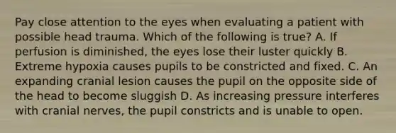 Pay close attention to the eyes when evaluating a patient with possible head trauma. Which of the following is true? A. If perfusion is diminished, the eyes lose their luster quickly B. Extreme hypoxia causes pupils to be constricted and fixed. C. An expanding cranial lesion causes the pupil on the opposite side of the head to become sluggish D. As increasing pressure interferes with cranial nerves, the pupil constricts and is unable to open.