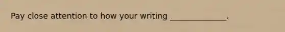 Pay close attention to how your writing ______________.