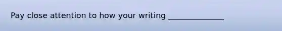 Pay close attention to how your writing ______________