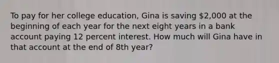 To pay for her college education, Gina is saving 2,000 at the beginning of each year for the next eight years in a bank account paying 12 percent interest. How much will Gina have in that account at the end of 8th year?