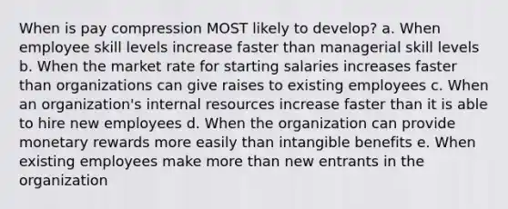 When is pay compression MOST likely to develop? a. When employee skill levels increase faster than managerial skill levels b. When the market rate for starting salaries increases faster than organizations can give raises to existing employees c. When an organization's internal resources increase faster than it is able to hire new employees d. When the organization can provide monetary rewards more easily than intangible benefits e. When existing employees make more than new entrants in the organization