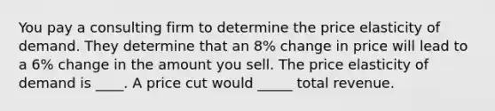 You pay a consulting firm to determine the price elasticity of demand. They determine that an 8% change in price will lead to a 6% change in the amount you sell. The price elasticity of demand is ____. A price cut would _____ total revenue.