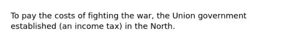 To pay the costs of fighting the war, the Union government established (an income tax) in the North.