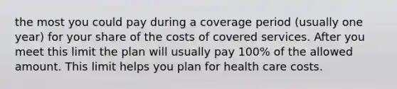 the most you could pay during a coverage period (usually one year) for your share of the costs of covered services. After you meet this limit the plan will usually pay 100% of the allowed amount. This limit helps you plan for health care costs.