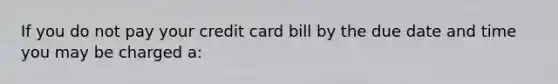 If you do not pay your credit card bill by the due date and time you may be charged a: