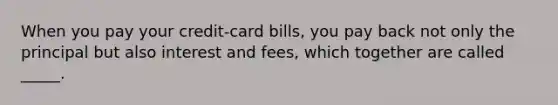 When you pay your credit-card bills, you pay back not only the principal but also interest and fees, which together are called _____.