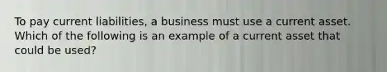 To pay current liabilities, a business must use a current asset. Which of the following is an example of a current asset that could be used?