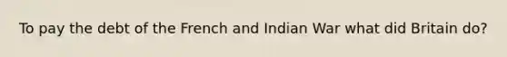To pay the debt of the French and Indian War what did Britain do?