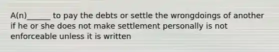 A(n)______ to pay the debts or settle the wrongdoings of another if he or she does not make settlement personally is not enforceable unless it is written