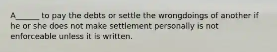 A______ to pay the debts or settle the wrongdoings of another if he or she does not make settlement personally is not enforceable unless it is written.