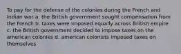 To pay for the defense of the colonies during the French and Indian war a. the British government sought compensation from the French b. taxes were imposed equally across British empire c. the British government decided to impose taxes on the american colonies d. american colonists imposed taxes on themselves