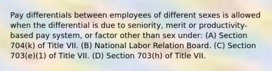 Pay differentials between employees of different sexes is allowed when the differential is due to seniority, merit or productivity-based pay system, or factor other than sex under: (A) Section 704(k) of Title VII. (B) National Labor Relation Board. (C) Section 703(e)(1) of Title VII. (D) Section 703(h) of Title VII.