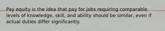 Pay equity is the idea that pay for jobs requiring comparable levels of knowledge, skill, and ability should be similar, even if actual duties differ significantly.