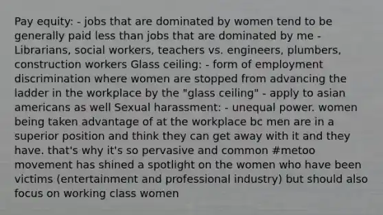 Pay equity: - jobs that are dominated by women tend to be generally paid <a href='https://www.questionai.com/knowledge/k7BtlYpAMX-less-than' class='anchor-knowledge'>less than</a> jobs that are dominated by me - Librarians, social workers, teachers vs. engineers, plumbers, construction workers Glass ceiling: - form of <a href='https://www.questionai.com/knowledge/kmPZK5L6Mm-employment-discrimination' class='anchor-knowledge'>employment discrimination</a> where women are stopped from advancing the ladder in the workplace by the "glass ceiling" - apply to <a href='https://www.questionai.com/knowledge/kwuWh8Kr2I-asian-americans' class='anchor-knowledge'>asian americans</a> as well Sexual harassment: - unequal power. women being taken advantage of at the workplace bc men are in a superior position and think they can get away with it and they have. that's why it's so pervasive and common #metoo movement has shined a spotlight on the women who have been victims (entertainment and professional industry) but should also focus on working class women