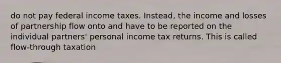 do not pay federal income taxes. Instead, the income and losses of partnership flow onto and have to be reported on the individual partners' personal income tax returns. This is called flow-through taxation