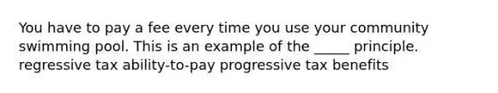 You have to pay a fee every time you use your community swimming pool. This is an example of the _____ principle. regressive tax ability-to-pay progressive tax benefits