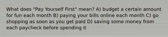 What does "Pay Yourself First" mean? A) budget a certain amount for fun each month B) paying your bills online each month C) go shopping as soon as you get paid D) saving some money from each paycheck before spending it