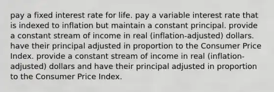 pay a fixed interest rate for life. pay a variable interest rate that is indexed to inflation but maintain a constant principal. provide a constant stream of income in real (inflation-adjusted) dollars. have their principal adjusted in proportion to the Consumer Price Index. provide a constant stream of income in real (inflation-adjusted) dollars and have their principal adjusted in proportion to the Consumer Price Index.