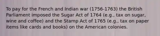 To pay for the French and Indian war (1756-1763) the British Parliament imposed the Sugar Act of 1764 (e.g., tax on sugar, wine and coffee) and the Stamp Act of 1765 (e.g., tax on paper items like cards and books) on the American colonies.