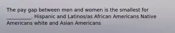 The pay gap between men and women is the smallest for __________. Hispanic and Latinos/as African Americans Native Americans white and Asian Americans