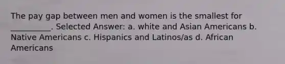 The pay gap between men and women is the smallest for __________. Selected Answer: a. white and Asian Americans b. Native Americans c. Hispanics and Latinos/as d. African Americans