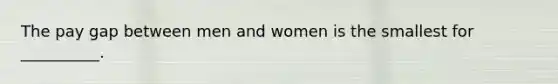 The pay gap between men and women is the smallest for __________.