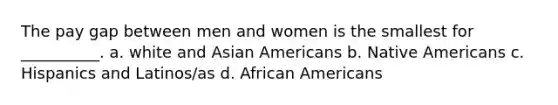 The pay gap between men and women is the smallest for __________. a. white and <a href='https://www.questionai.com/knowledge/kwuWh8Kr2I-asian-americans' class='anchor-knowledge'>asian americans</a> b. <a href='https://www.questionai.com/knowledge/k3QII3MXja-native-americans' class='anchor-knowledge'>native americans</a> c. Hispanics and Latinos/as d. <a href='https://www.questionai.com/knowledge/kktT1tbvGH-african-americans' class='anchor-knowledge'>african americans</a>