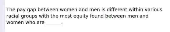 The pay gap between women and men is different within various racial groups with the most equity found between men and women who are_______.