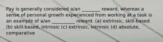 Pay is generally considered a/an ________ reward, whereas a sense of personal growth experienced from working at a task is an example of a/an __________ reward. (a) extrinsic, skill-based (b) skill-based, intrinsic (c) extrinsic, intrinsic (d) absolute, comparative