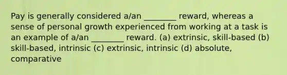 Pay is generally considered a/an ________ reward, whereas a sense of personal growth experienced from working at a task is an example of a/an ________ reward. (a) extrinsic, skill-based (b) skill-based, intrinsic (c) extrinsic, intrinsic (d) absolute, comparative