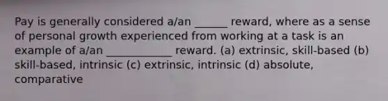 Pay is generally considered a/an ______ reward, where as a sense of personal growth experienced from working at a task is an example of a/an ____________ reward. (a) extrinsic, skill-based (b) skill-based, intrinsic (c) extrinsic, intrinsic (d) absolute, comparative