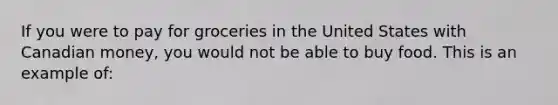 If you were to pay for groceries in the United States with Canadian money, you would not be able to buy food. This is an example of: