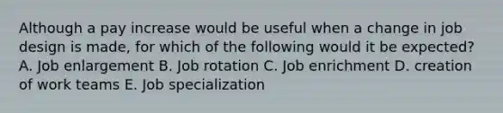 Although a pay increase would be useful when a change in job design is made, for which of the following would it be expected? A. Job enlargement B. Job rotation C. Job enrichment D. creation of work teams E. Job specialization