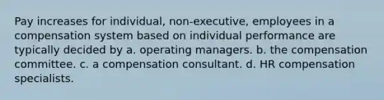 Pay increases for individual, non-executive, employees in a compensation system based on individual performance are typically decided by a. operating managers. b. the compensation committee. c. a compensation consultant. d. HR compensation specialists.