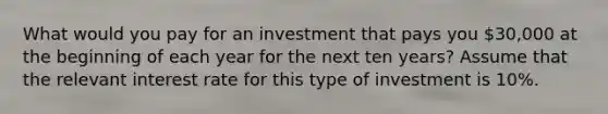 What would you pay for an investment that pays you 30,000 at the beginning of each year for the next ten years? Assume that the relevant interest rate for this type of investment is 10%.